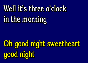 Well its three dclock
in the morning

Oh good night sweetheart
good night