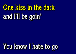 One kiss in the dark
and VII be goin

You know I hate to go