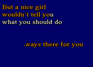 But a nice girl
wouldn't tell you
what you should do

lways there for you