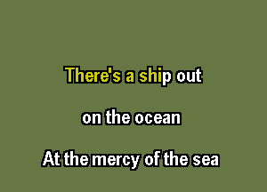 There's a ship out

on the ocean

At the mercy of the sea