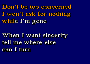 Don't be too concerned
I won't ask for nothing
while I'm gone

XVhen I want sincerity
tell me where else
can I turn