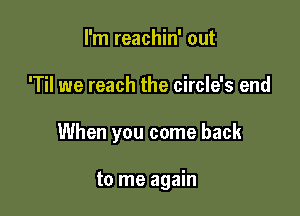 I'm reachin' out

'Til we reach the circle's end

When you come back

to me again