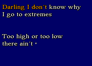 Darling I don't know Why
I go to extremes

Too high or too low
there ain't '