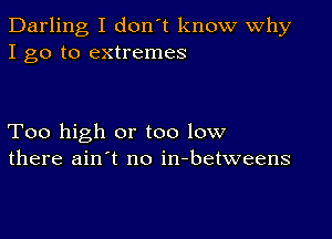 Darling I don't know Why
I go to extremes

Too high or too low
there ain't no in-betweens