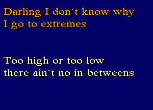 Darling I don't know Why
I go to extremes

Too high or too low
there ain't no in-betweens