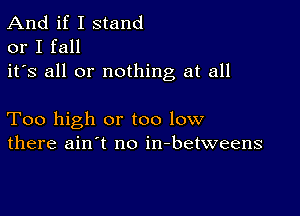 And if I stand
or I fall
it's all or nothing at all

Too high or too low
there ain't no in-betweens