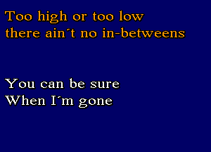 Too high or too low
there ain't no in-betweens

You can be sure
When I'm gone