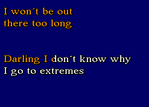 I won't be out
there too long

Darling I don't know Why
I go to extremes