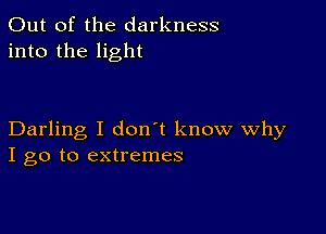 Out of the darkness
into the light

Darling I don't know Why
I go to extremes