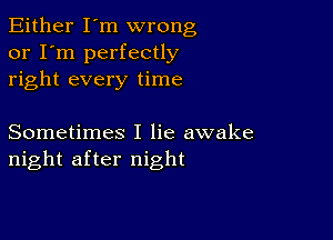 Either I'm wrong
or I'm perfectly
right every time

Sometimes I lie awake
night after night