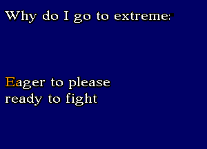 TWhy do I go to extreme

Eager to please
ready to fight