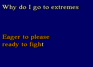 TWhy do I go to extremes

Eager to please
ready to fight