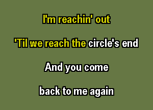 I'm reachin' out
'Til we reach the circle's end

And you come

back to me again
