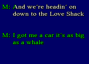 M2 And we're headin' on
down to the Love Shack

M2 I got me a car it's as big
as a whale