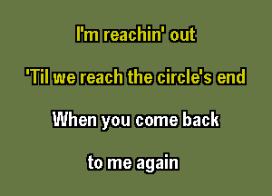 I'm reachin' out

'Til we reach the circle's end

When you come back

to me again