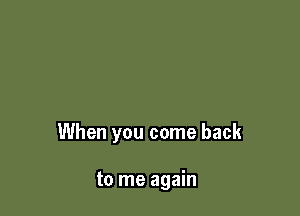 When you come back

to me again