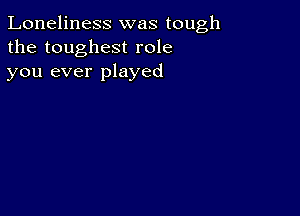 Loneliness was tough
the toughest role
you ever played