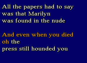 All the papers had to say
was that Marilyn
was found in the nude

And even when you died
oh the

press still hounded you