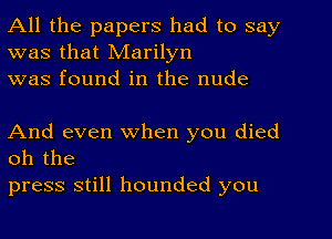 All the papers had to say
was that Marilyn
was found in the nude

And even when you died
oh the

press still hounded you