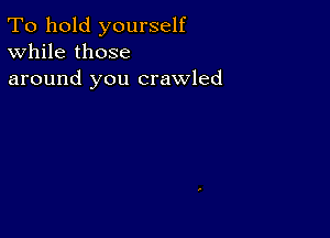 To hold yourself
While those
around you crawled