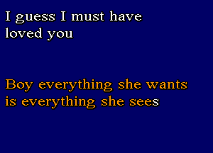 I guess I must have
loved you

Boy everything she wants
is everything she sees