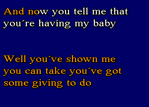 And now you tell me that
you're having my baby

Well you've shown me
you can take you've got
some giving to do