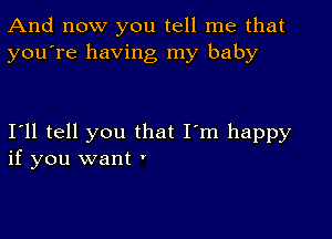 And now you tell me that
you're having my baby

Ioll tell you that I'm happy
if you want '