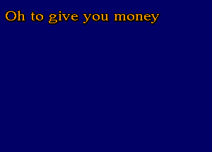 Oh to give you money