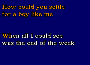 How could you settle
for a boy like me

XVhen all I could see
was the end of the week