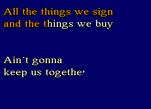 All the things we sign
and the things we buy

Ain't gonna
keep us togethe'