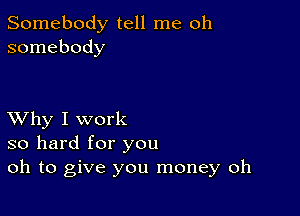 Somebody tell me oh
somebody

XVhy I work
so hard for you
oh to give you money oh