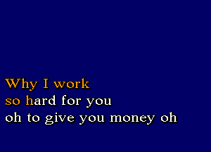 XVhy I work
so hard for you
oh to give you money oh