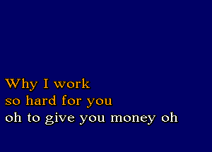 XVhy I work
so hard for you
oh to give you money oh