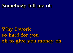 Somebody tell me oh

XVhy I work
so hard for you
oh to give you money oh