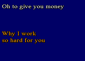 Oh to give you money

XVhy I work
so hard for you