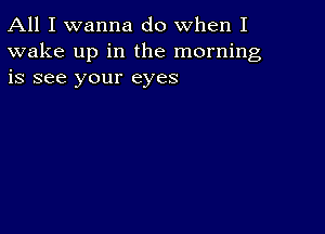 All I wanna do when I
wake up in the morning
is see your eyes