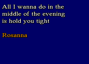 All I wanna do in the
middle of the evening
is hold you tight

Rosanna