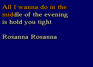 All I wanna do in the
middle of the evening
is hold you tight

Rosanna Rosanna