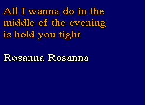 All I wanna do in the
middle of the evening
is hold you tight

Rosanna Rosanna