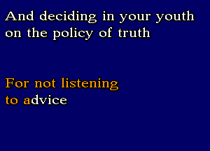 And deciding, in your youth
on the policy of truth

For not listening
to advice