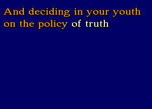 And deciding, in your youth
on the policy of truth