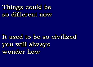 Things could be
so different now

It used to be so civilized
you will always
wonder how