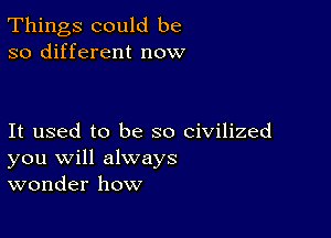 Things could be
so different now

It used to be so civilized
you will always
wonder how