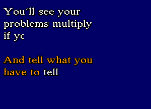 You'll see your

problems multiply
if yc

And tell what you
have to tell