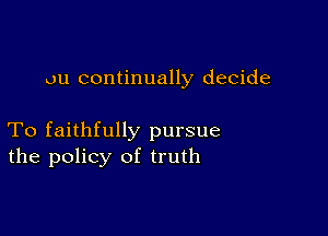 ou continually decide

To faithfully pursue
the policy of truth