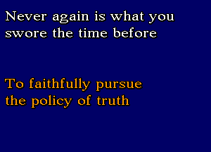 Never again is what you
swore the time before

To faithfully pursue
the policy of truth