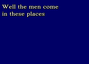 XVell the men come
in these places