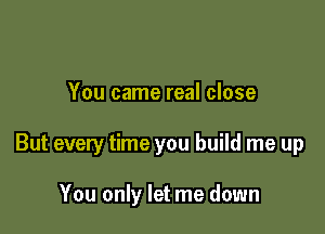 You came real close

But every time you build me up

You only let me down