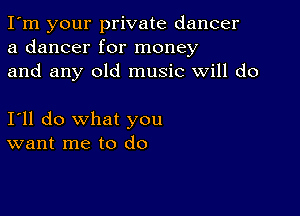 I'm your private dancer
a dancer for money
and any old music will do

I'll do what you
want me to do