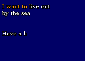 I want to live out
by the sea

Have a h